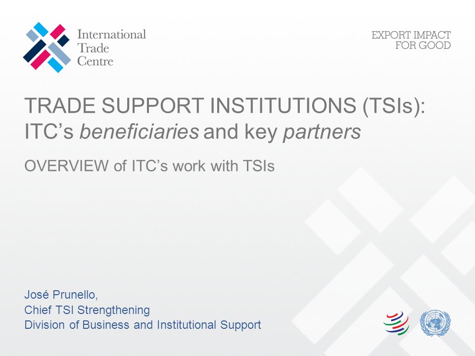 TRADE SUPPORT INSTITUTIONS (TSIs): ITC’s beneficiaries and key partners OVERVIEW of ITC’s work with TSIs José Prunello, Chief TSI Strengthening Division of Business and Institutional Support