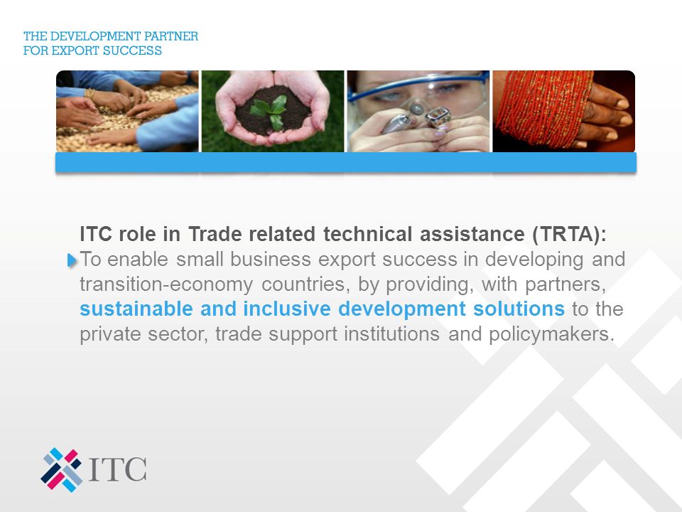ITC role in Trade related technical assistance (TRTA): To enable small business export success in developing and transition-economy countries, by providing, with partners, sustainable and inclusive development solutions to the private sector, trade support institutions and policymakers.