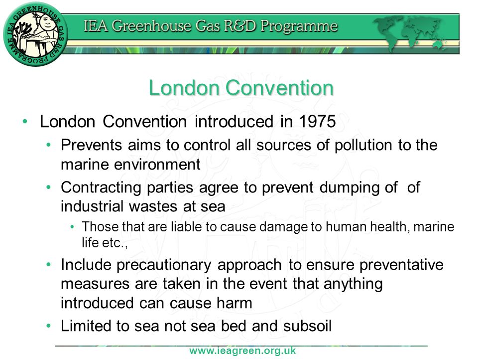 London Convention London Convention introduced in 1975 Prevents aims to control all sources of pollution to the marine environment Contracting parties agree to prevent dumping of of industrial wastes at sea Those that are liable to cause damage to human health, marine life etc., Include precautionary approach to ensure preventative measures are taken in the event that anything introduced can cause harm Limited to sea not sea bed and subsoil