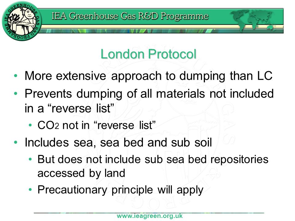 London Protocol More extensive approach to dumping than LC Prevents dumping of all materials not included in a reverse list CO 2 not in reverse list Includes sea, sea bed and sub soil But does not include sub sea bed repositories accessed by land Precautionary principle will apply