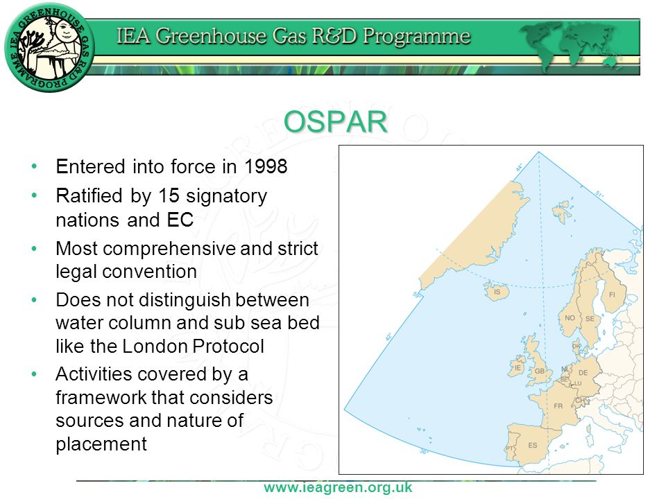 OSPAR Entered into force in 1998 Ratified by 15 signatory nations and EC Most comprehensive and strict legal convention Does not distinguish between water column and sub sea bed like the London Protocol Activities covered by a framework that considers sources and nature of placement