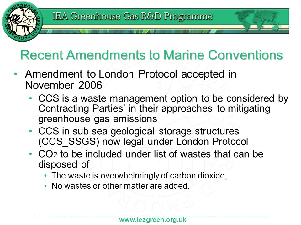 Recent Amendments to Marine Conventions Amendment to London Protocol accepted in November 2006 CCS is a waste management option to be considered by Contracting Parties’ in their approaches to mitigating greenhouse gas emissions CCS in sub sea geological storage structures (CCS_SSGS) now legal under London Protocol CO 2 to be included under list of wastes that can be disposed of The waste is overwhelmingly of carbon dioxide, No wastes or other matter are added.