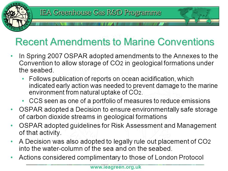 Recent Amendments to Marine Conventions In Spring 2007 OSPAR adopted amendments to the Annexes to the Convention to allow storage of CO 2 in geological formations under the seabed.