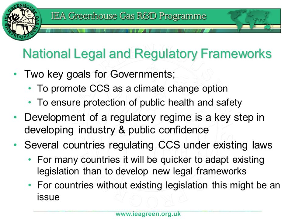 National Legal and Regulatory Frameworks Two key goals for Governments; To promote CCS as a climate change option To ensure protection of public health and safety Development of a regulatory regime is a key step in developing industry & public confidence Several countries regulating CCS under existing laws For many countries it will be quicker to adapt existing legislation than to develop new legal frameworks For countries without existing legislation this might be an issue