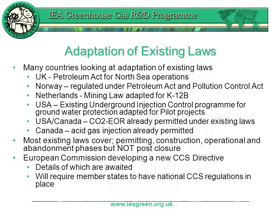 Adaptation of Existing Laws Many countries looking at adaptation of existing laws UK - Petroleum Act for North Sea operations Norway – regulated under Petroleum Act and Pollution Control Act Netherlands - Mining Law adapted for K-12B USA – Existing Underground Injection Control programme for ground water protection adapted for Pilot projects USA/Canada – CO2-EOR already permitted under existing laws Canada – acid gas injection already permitted Most existing laws cover; permitting, construction, operational and abandonment phases but NOT post closure European Commission developing a new CCS Directive Details of which are awaited Will require member states to have national CCS regulations in place