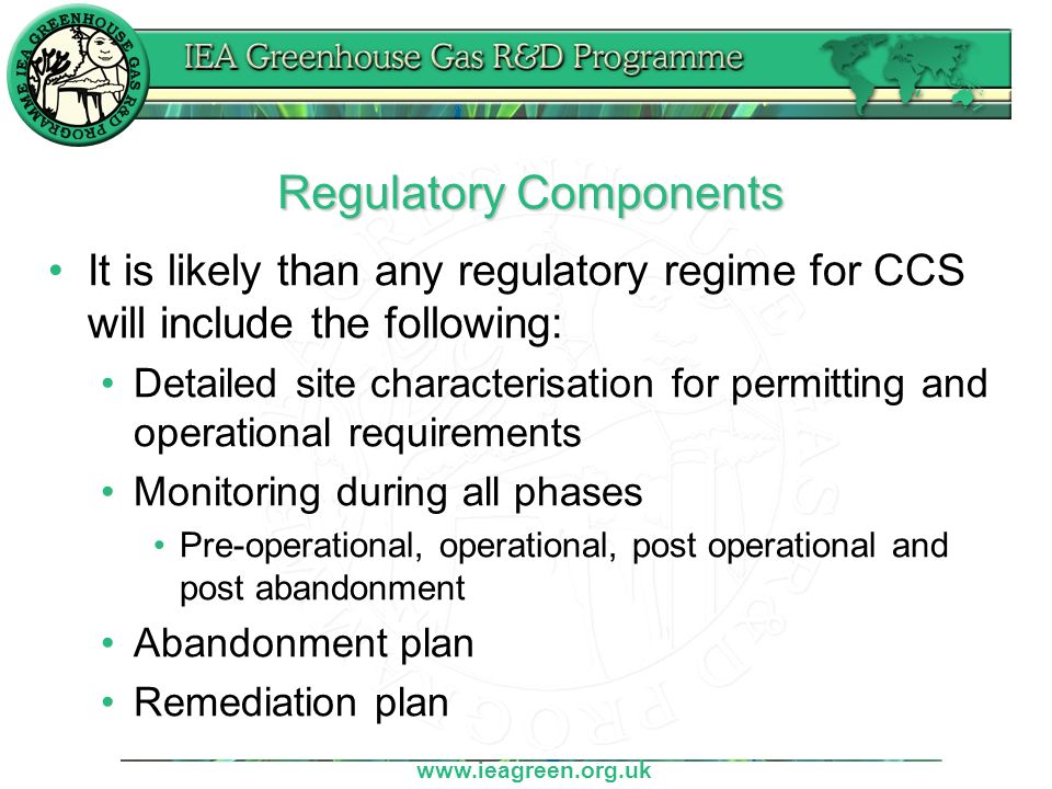 Regulatory Components It is likely than any regulatory regime for CCS will include the following: Detailed site characterisation for permitting and operational requirements Monitoring during all phases Pre-operational, operational, post operational and post abandonment Abandonment plan Remediation plan