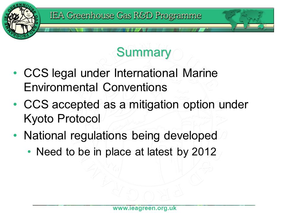 Summary CCS legal under International Marine Environmental Conventions CCS accepted as a mitigation option under Kyoto Protocol National regulations being developed Need to be in place at latest by 2012