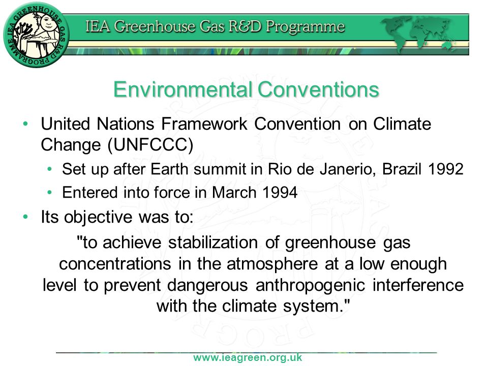 Environmental Conventions United Nations Framework Convention on Climate Change (UNFCCC) Set up after Earth summit in Rio de Janerio, Brazil 1992 Entered into force in March 1994 Its objective was to: to achieve stabilization of greenhouse gas concentrations in the atmosphere at a low enough level to prevent dangerous anthropogenic interference with the climate system.