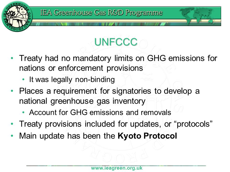 UNFCCC Treaty had no mandatory limits on GHG emissions for nations or enforcement provisions It was legally non-binding Places a requirement for signatories to develop a national greenhouse gas inventory Account for GHG emissions and removals Treaty provisions included for updates, or protocols Main update has been the Kyoto Protocol