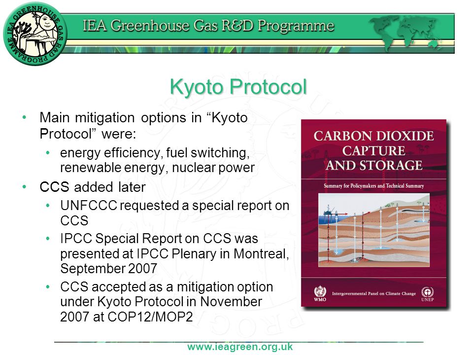 Kyoto Protocol Main mitigation options in Kyoto Protocol were: energy efficiency, fuel switching, renewable energy, nuclear power CCS added later UNFCCC requested a special report on CCS IPCC Special Report on CCS was presented at IPCC Plenary in Montreal, September 2007 CCS accepted as a mitigation option under Kyoto Protocol in November 2007 at COP12/MOP2
