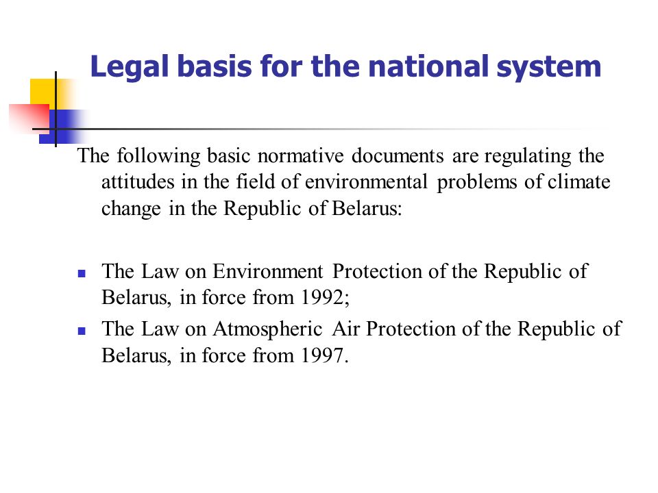 Legal basis for the national system The following basic normative documents are regulating the attitudes in the field of environmental problems of climate change in the Republic of Belarus: The Law on Environment Protection of the Republic of Belarus, in force from 1992; The Law on Atmospheric Air Protection of the Republic of Belarus, in force from 1997.