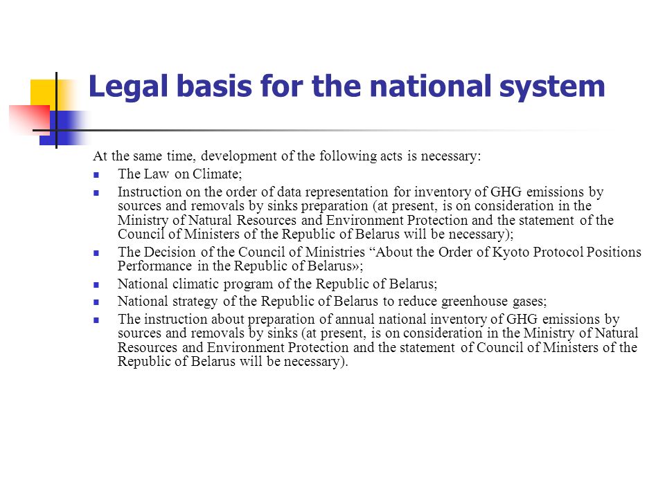 Legal basis for the national system At the same time, development of the following acts is necessary: The Law on Climate; Instruction on the order of data representation for inventory of GHG emissions by sources and removals by sinks preparation (at present, is on consideration in the Ministry of Natural Resources and Environment Protection and the statement of the Council of Ministers of the Republic of Belarus will be necessary); The Decision of the Council of Ministries About the Order of Kyoto Protocol Positions Performance in the Republic of Belarus»; National climatic program of the Republic of Belarus; National strategy of the Republic of Belarus to reduce greenhouse gases; The instruction about preparation of annual national inventory of GHG emissions by sources and removals by sinks (at present, is on consideration in the Ministry of Natural Resources and Environment Protection and the statement of Council of Ministers of the Republic of Belarus will be necessary).