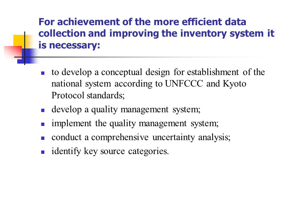 For achievement of the more efficient data collection and improving the inventory system it is necessary: to develop a conceptual design for establishment of the national system according to UNFCCC and Kyoto Protocol standards; develop a quality management system; implement the quality management system; conduct a comprehensive uncertainty analysis; identify key source categories.