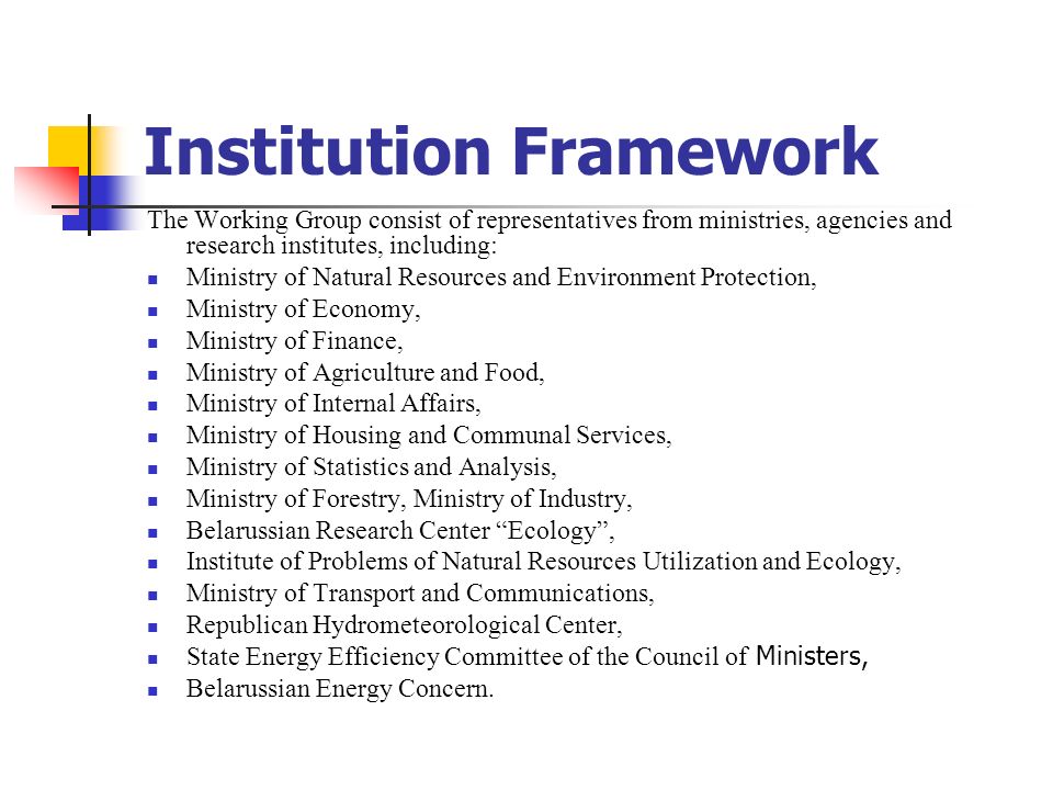 Institution Framework The Working Group consist of representatives from ministries, agencies and research institutes, including: Ministry of Natural Resources and Environment Protection, Ministry of Economy, Ministry of Finance, Ministry of Agriculture and Food, Ministry of Internal Affairs, Ministry of Housing and Communal Services, Ministry of Statistics and Analysis, Ministry of Forestry, Ministry of Industry, Belarussian Research Center Ecology , Institute of Problems of Natural Resources Utilization and Ecology, Ministry of Transport and Communications, Republican Hydrometeorological Center, State Energy Efficiency Committee of the Council of Ministers, Belarussian Energy Concern.