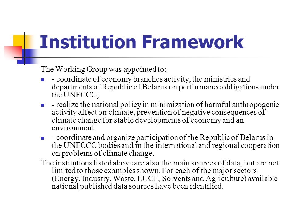 Institution Framework The Working Group was appointed to: - coordinate of economy branches activity, the ministries and departments of Republic of Belarus on performance obligations under the UNFCCC; - realize the national policy in minimization of harmful anthropogenic activity affect on climate, prevention of negative consequences of climate change for stable developments of economy and an environment; - coordinate and organize participation of the Republic of Belarus in the UNFССС bodies and in the international and regional cooperation on problems of climate change.