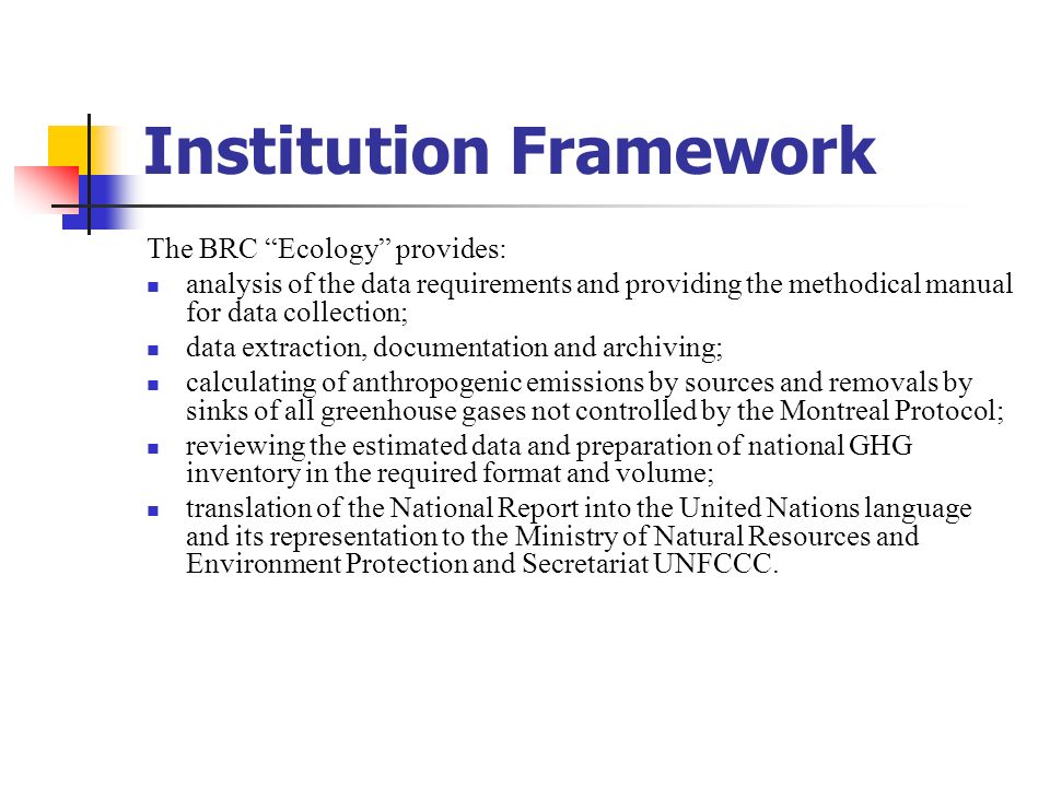 Institution Framework The BRC Ecology provides: analysis of the data requirements and providing the methodical manual for data collection; data extraction, documentation and archiving; calculating of anthropogenic emissions by sources and removals by sinks of all greenhouse gases not controlled by the Montreal Protocol; reviewing the estimated data and preparation of national GHG inventory in the required format and volume; translation of the National Report into the United Nations language and its representation to the Ministry of Natural Resources and Environment Protection and Secretariat UNFCCC.