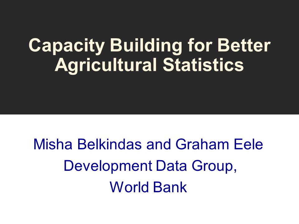 Capacity Building for Better Agricultural Statistics Misha Belkindas and Graham Eele Development Data Group, World Bank