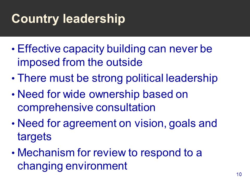 10 Country leadership Effective capacity building can never be imposed from the outside There must be strong political leadership Need for wide ownership based on comprehensive consultation Need for agreement on vision, goals and targets Mechanism for review to respond to a changing environment