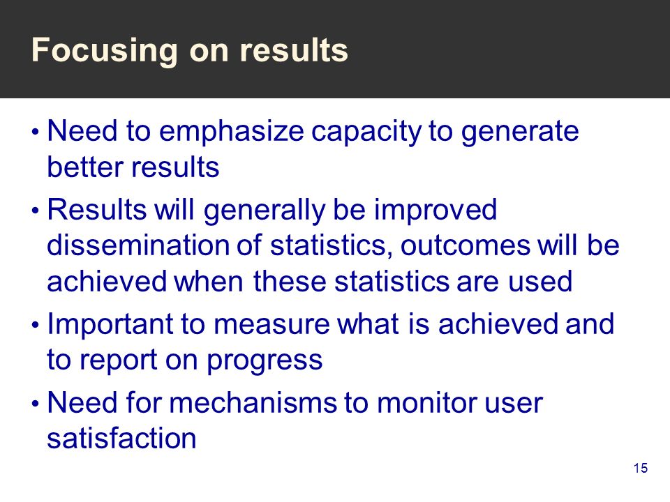 15 Focusing on results Need to emphasize capacity to generate better results Results will generally be improved dissemination of statistics, outcomes will be achieved when these statistics are used Important to measure what is achieved and to report on progress Need for mechanisms to monitor user satisfaction