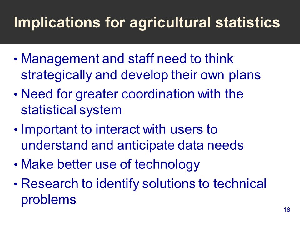 16 Implications for agricultural statistics Management and staff need to think strategically and develop their own plans Need for greater coordination with the statistical system Important to interact with users to understand and anticipate data needs Make better use of technology Research to identify solutions to technical problems