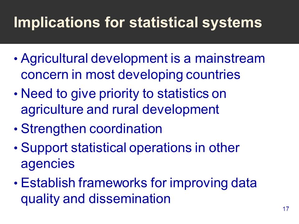 17 Implications for statistical systems Agricultural development is a mainstream concern in most developing countries Need to give priority to statistics on agriculture and rural development Strengthen coordination Support statistical operations in other agencies Establish frameworks for improving data quality and dissemination