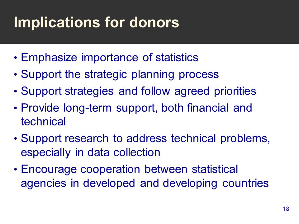 18 Implications for donors Emphasize importance of statistics Support the strategic planning process Support strategies and follow agreed priorities Provide long-term support, both financial and technical Support research to address technical problems, especially in data collection Encourage cooperation between statistical agencies in developed and developing countries