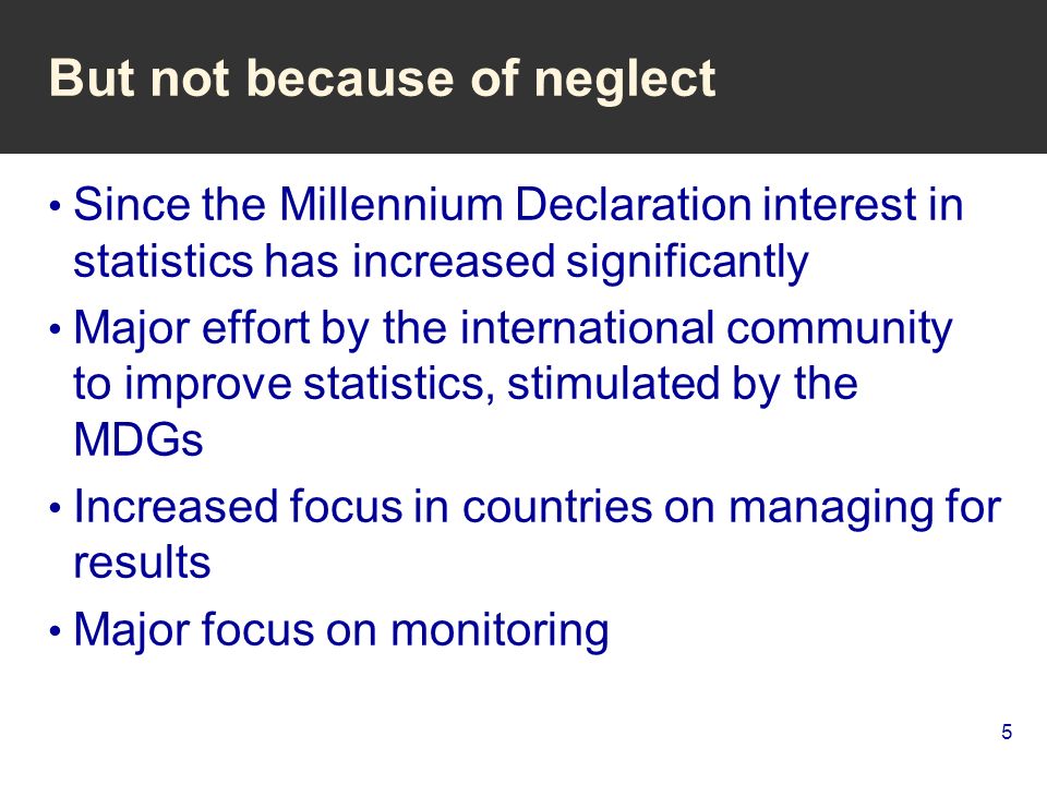 5 But not because of neglect Since the Millennium Declaration interest in statistics has increased significantly Major effort by the international community to improve statistics, stimulated by the MDGs Increased focus in countries on managing for results Major focus on monitoring