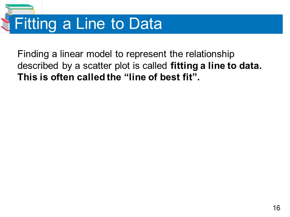 16 Fitting a Line to Data Finding a linear model to represent the relationship described by a scatter plot is called fitting a line to data.