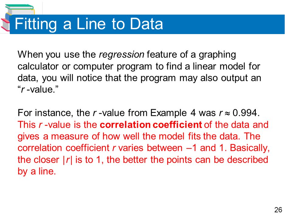 26 Fitting a Line to Data When you use the regression feature of a graphing calculator or computer program to find a linear model for data, you will notice that the program may also output an r -value. For instance, the r -value from Example 4 was r 