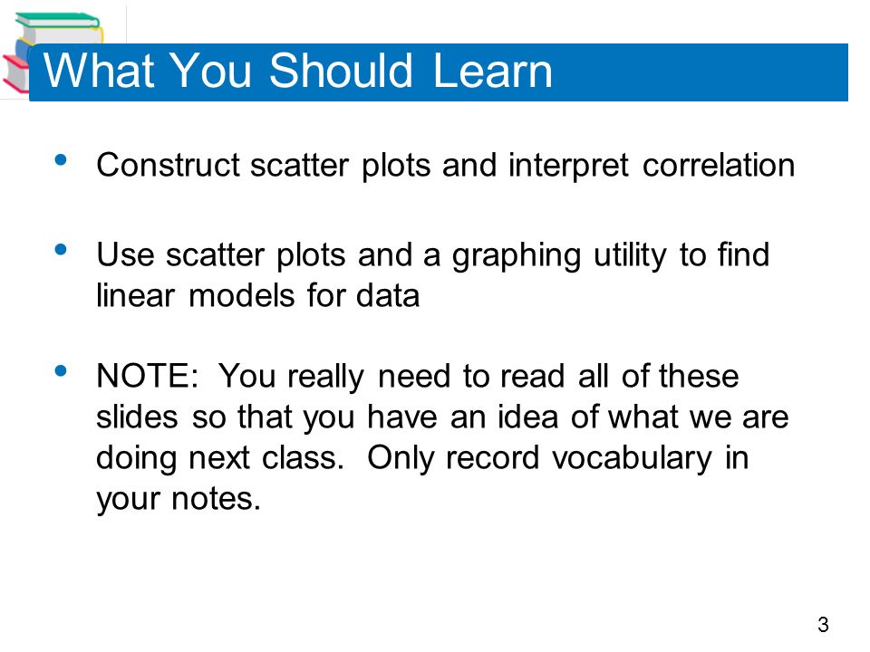3 What You Should Learn Construct scatter plots and interpret correlation Use scatter plots and a graphing utility to find linear models for data NOTE: You really need to read all of these slides so that you have an idea of what we are doing next class.