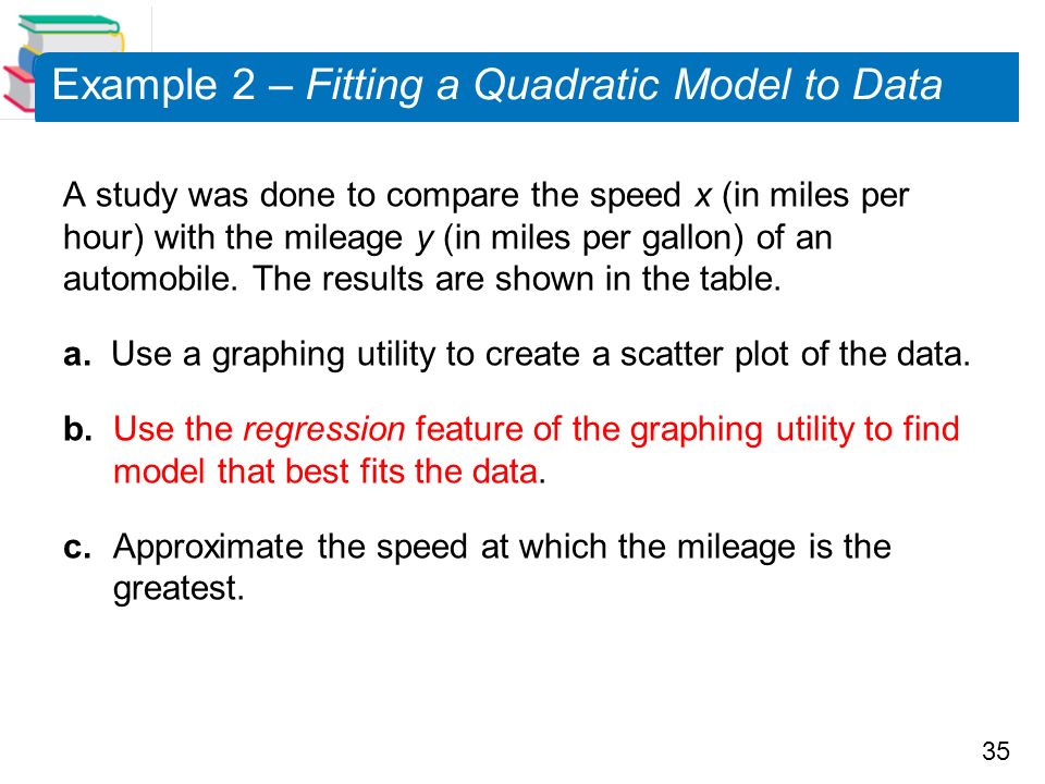 35 Example 2 – Fitting a Quadratic Model to Data A study was done to compare the speed x (in miles per hour) with the mileage y (in miles per gallon) of an automobile.
