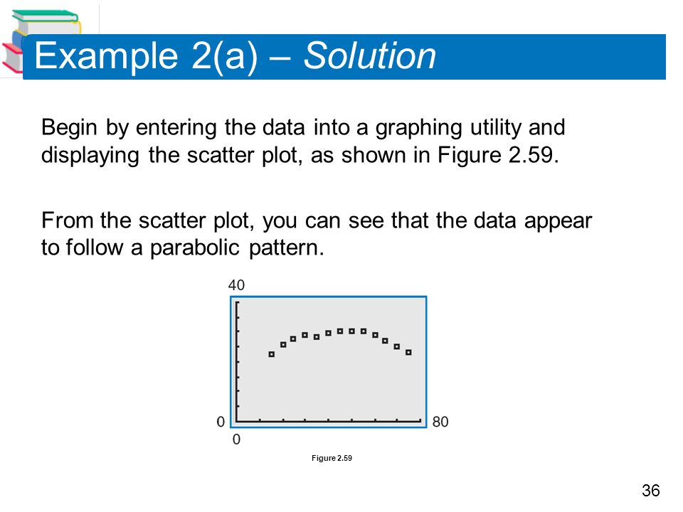 36 Begin by entering the data into a graphing utility and displaying the scatter plot, as shown in Figure 2.59.