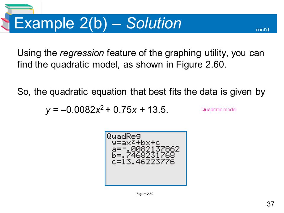 37 Figure 2.60 Example 2(b) – Solution Using the regression feature of the graphing utility, you can find the quadratic model, as shown in Figure 2.60.