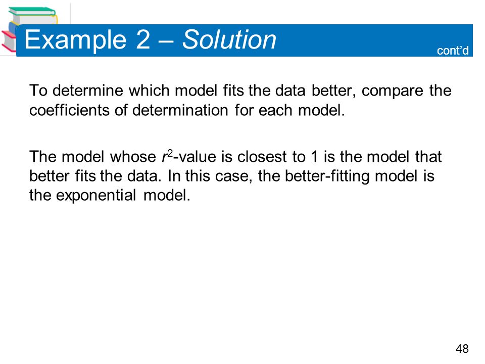 48 Example 2 – Solution To determine which model fits the data better, compare the coefficients of determination for each model.