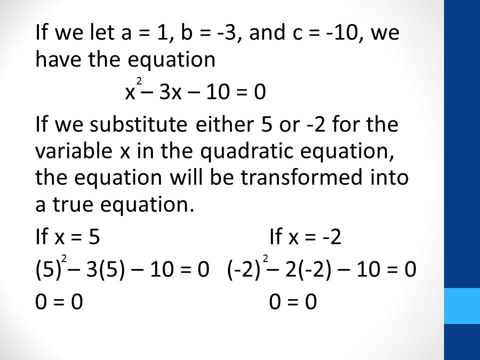 If we let a = 1, b = -3, and c = -10, we have the equation x – 3x – 10 = 0 If we substitute either 5 or -2 for the variable x in the quadratic equation, the equation will be transformed into a true equation.