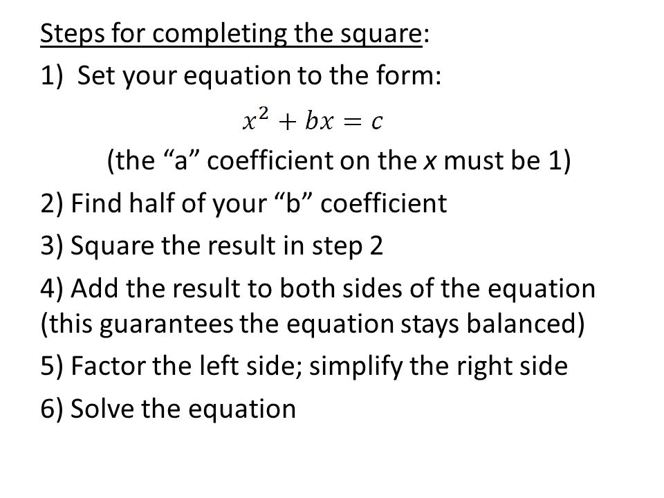 Steps for completing the square: 1)Set your equation to the form: (the a coefficient on the x must be 1) 2) Find half of your b coefficient 3) Square the result in step 2 4) Add the result to both sides of the equation (this guarantees the equation stays balanced) 5) Factor the left side; simplify the right side 6) Solve the equation
