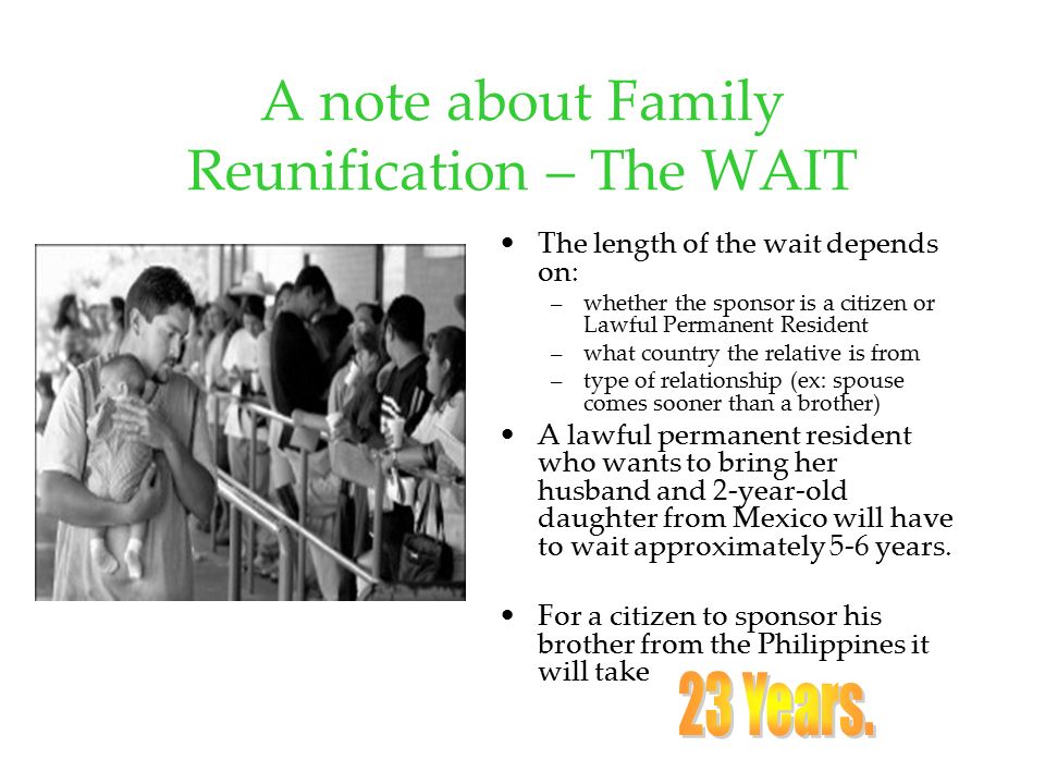 A note about Family Reunification – The WAIT The length of the wait depends on: –whether the sponsor is a citizen or Lawful Permanent Resident –what country the relative is from –type of relationship (ex: spouse comes sooner than a brother) A lawful permanent resident who wants to bring her husband and 2-year-old daughter from Mexico will have to wait approximately 5-6 years.