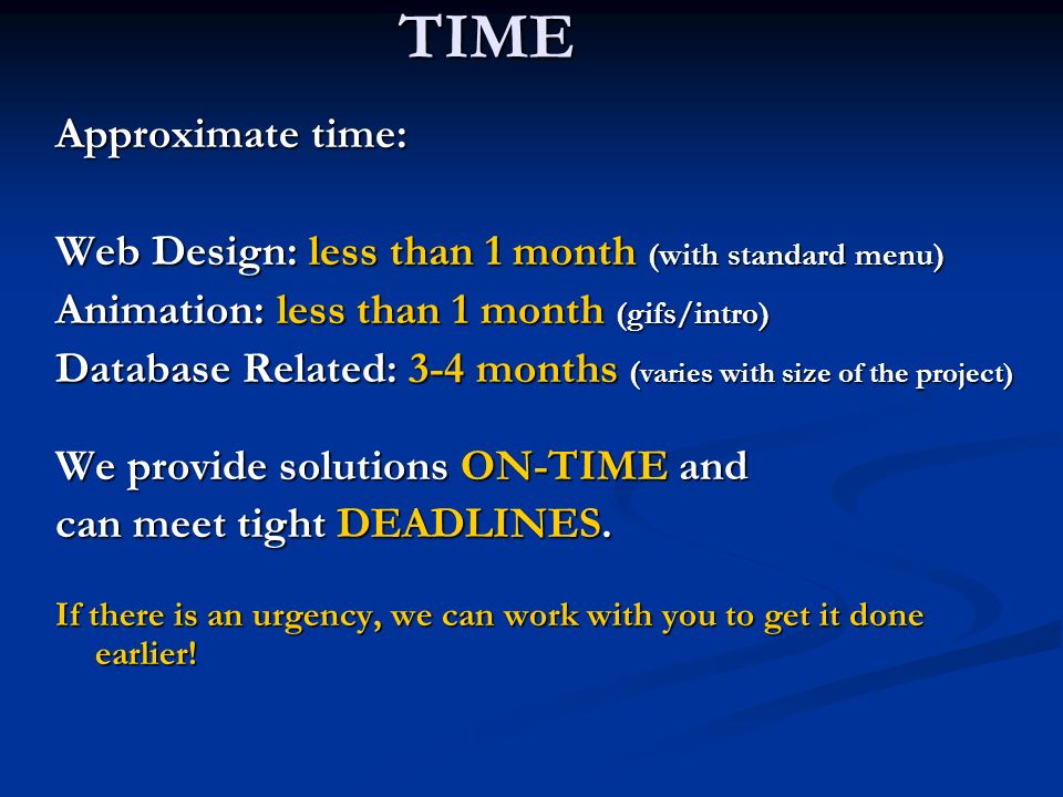 TIME Approximate time: Web Design: less than 1 month (with standard menu) Animation: less than 1 month (gifs/intro) Database Related: 3-4 months ( varies with size of the project) We provide solutions ON-TIME and can meet tight DEADLINES.