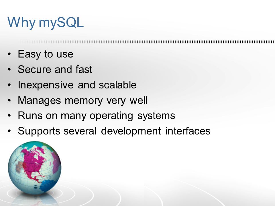 Why mySQL Easy to use Secure and fast Inexpensive and scalable Manages memory very well Runs on many operating systems Supports several development interfaces