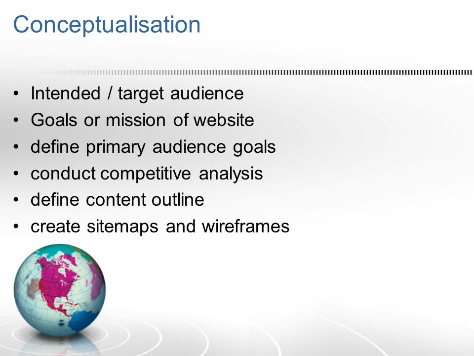 Conceptualisation Intended / target audience Goals or mission of website define primary audience goals conduct competitive analysis define content outline create sitemaps and wireframes