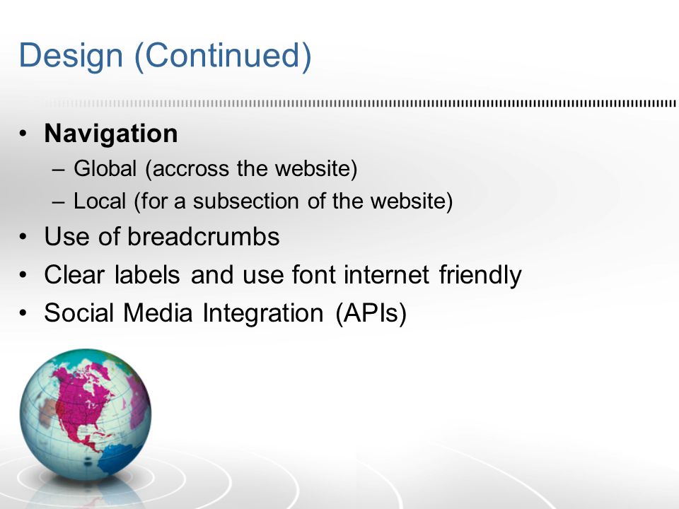 Design (Continued) Navigation –Global (accross the website) –Local (for a subsection of the website) Use of breadcrumbs Clear labels and use font internet friendly Social Media Integration (APIs)
