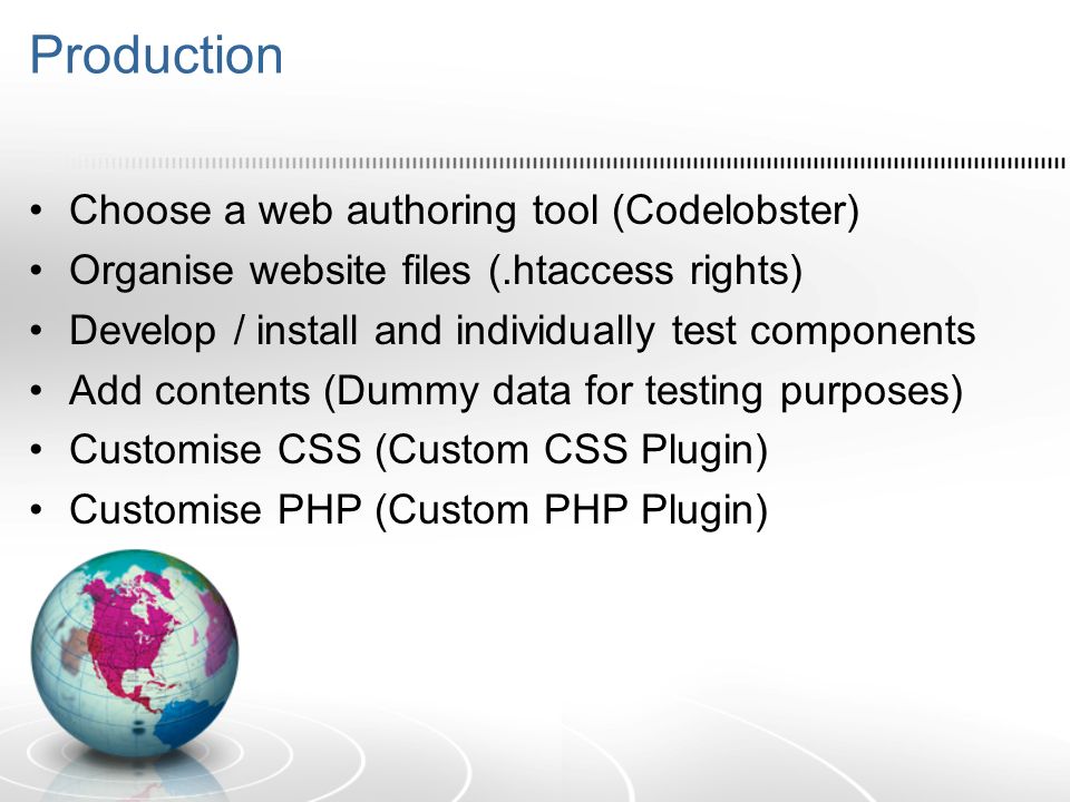 Production Choose a web authoring tool (Codelobster) Organise website files (.htaccess rights) Develop / install and individually test components Add contents (Dummy data for testing purposes) Customise CSS (Custom CSS Plugin) Customise PHP (Custom PHP Plugin)