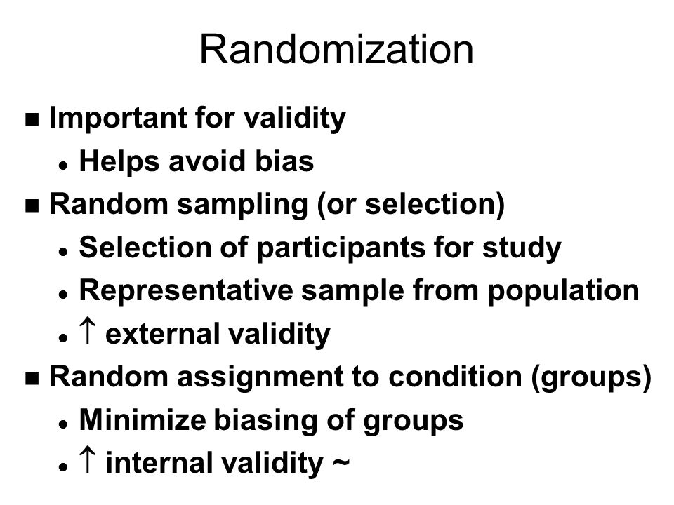 Randomization n Important for validity l Helps avoid bias n Random sampling (or selection) l Selection of participants for study l Representative sample from population l  external validity n Random assignment to condition (groups) l Minimize biasing of groups l  internal validity ~