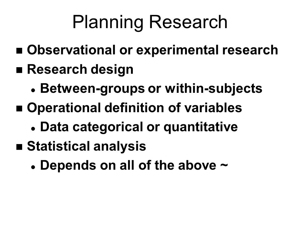 Planning Research n Observational or experimental research n Research design l Between-groups or within-subjects n Operational definition of variables l Data categorical or quantitative n Statistical analysis l Depends on all of the above ~