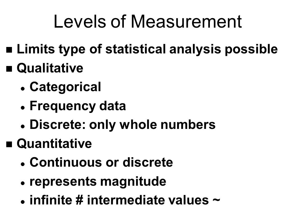 Levels of Measurement n Limits type of statistical analysis possible n Qualitative l Categorical l Frequency data l Discrete: only whole numbers n Quantitative l Continuous or discrete l represents magnitude l infinite # intermediate values ~