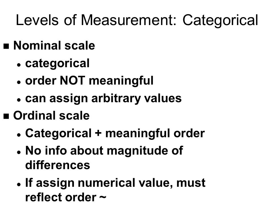 Levels of Measurement: Categorical n Nominal scale l categorical l order NOT meaningful l can assign arbitrary values n Ordinal scale l Categorical + meaningful order l No info about magnitude of differences l If assign numerical value, must reflect order ~