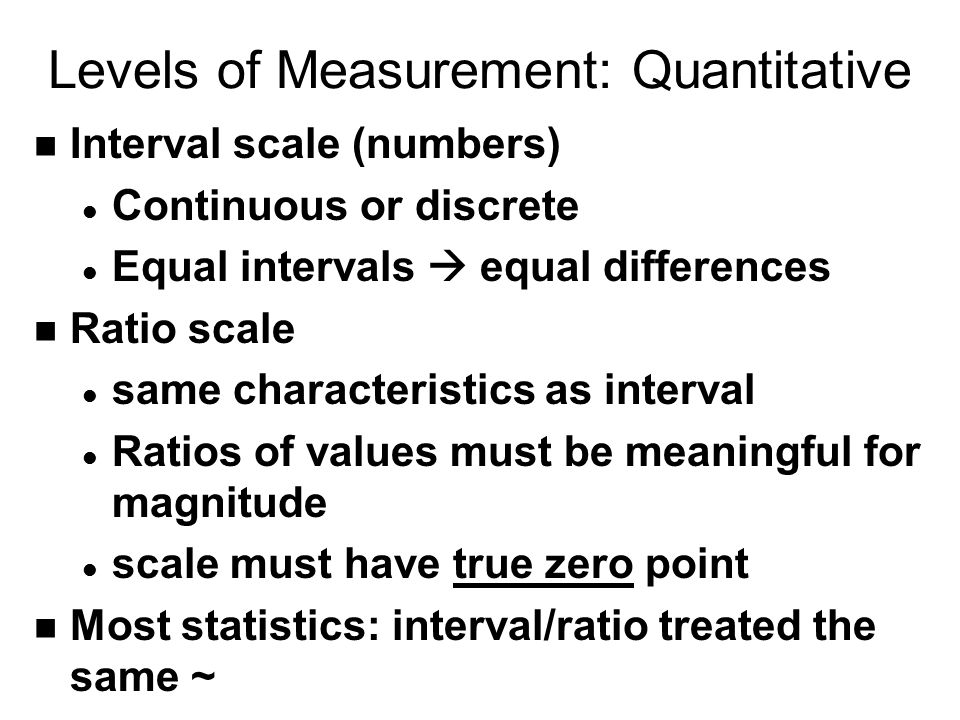 Levels of Measurement: Quantitative n Interval scale (numbers) l Continuous or discrete l Equal intervals  equal differences n Ratio scale l same characteristics as interval l Ratios of values must be meaningful for magnitude l scale must have true zero point n Most statistics: interval/ratio treated the same ~