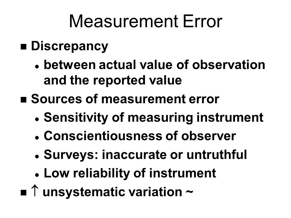 Measurement Error n Discrepancy l between actual value of observation and the reported value n Sources of measurement error l Sensitivity of measuring instrument l Conscientiousness of observer l Surveys: inaccurate or untruthful l Low reliability of instrument n  unsystematic variation ~