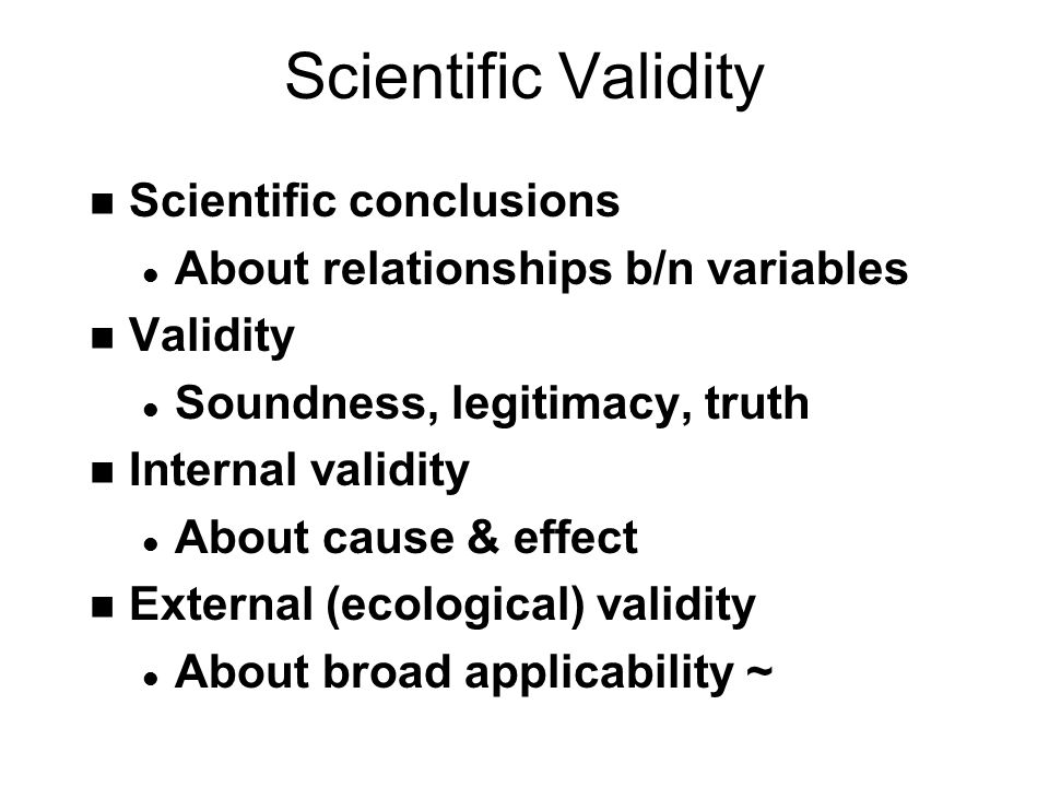 Scientific Validity n Scientific conclusions l About relationships b/n variables n Validity l Soundness, legitimacy, truth n Internal validity l About cause & effect n External (ecological) validity l About broad applicability ~