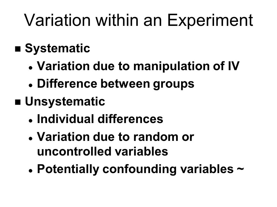 Variation within an Experiment n Systematic l Variation due to manipulation of IV l Difference between groups n Unsystematic l Individual differences l Variation due to random or uncontrolled variables l Potentially confounding variables ~
